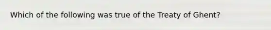 Which of the following was true of the Treaty of Ghent?