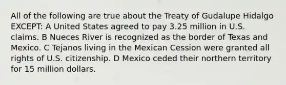 All of the following are true about the Treaty of Gudalupe Hidalgo EXCEPT: A United States agreed to pay 3.25 million in U.S. claims. B Nueces River is recognized as the border of Texas and Mexico. C Tejanos living in the Mexican Cession were granted all rights of U.S. citizenship. D Mexico ceded their northern territory for 15 million dollars.