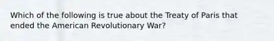 Which of the following is true about the Treaty of Paris that ended the American Revolutionary War?