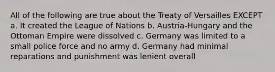 All of the following are true about the Treaty of Versailles EXCEPT a. It created the League of Nations b. Austria-Hungary and the Ottoman Empire were dissolved c. Germany was limited to a small police force and no army d. Germany had minimal reparations and punishment was lenient overall