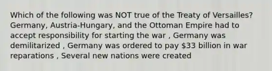 Which of the following was NOT true of the Treaty of Versailles? Germany, Austria-Hungary, and the Ottoman Empire had to accept responsibility for starting the war , Germany was demilitarized , Germany was ordered to pay 33 billion in war reparations , Several new nations were created