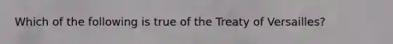 Which of the following is true of the Treaty of Versailles?