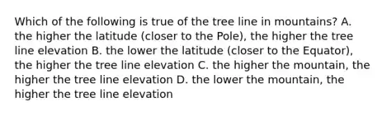 Which of the following is true of the tree line in mountains? A. the higher the latitude (closer to the Pole), the higher the tree line elevation B. the lower the latitude (closer to the Equator), the higher the tree line elevation C. the higher the mountain, the higher the tree line elevation D. the lower the mountain, the higher the tree line elevation