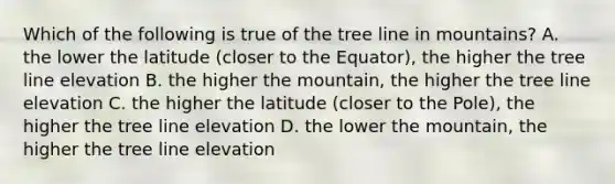 Which of the following is true of the tree line in mountains? A. the lower the latitude (closer to the Equator), the higher the tree line elevation B. the higher the mountain, the higher the tree line elevation C. the higher the latitude (closer to the Pole), the higher the tree line elevation D. the lower the mountain, the higher the tree line elevation