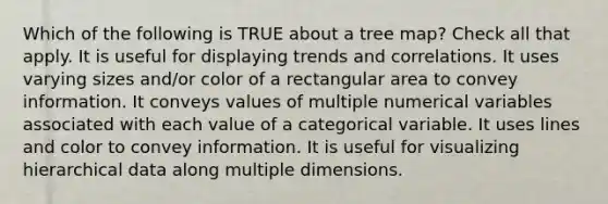 Which of the following is TRUE about a tree map? Check all that apply. It is useful for displaying trends and correlations. It uses varying sizes and/or color of a rectangular area to convey information. It conveys values of multiple numerical variables associated with each value of a categorical variable. It uses lines and color to convey information. It is useful for visualizing hierarchical data along multiple dimensions.