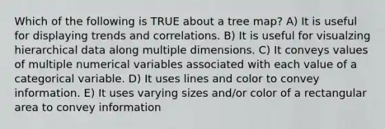 Which of the following is TRUE about a tree map? A) It is useful for displaying trends and correlations. B) It is useful for visualzing hierarchical data along multiple dimensions. C) It conveys values of multiple numerical variables associated with each value of a categorical variable. D) It uses lines and color to convey information. E) It uses varying sizes and/or color of a rectangular area to convey information