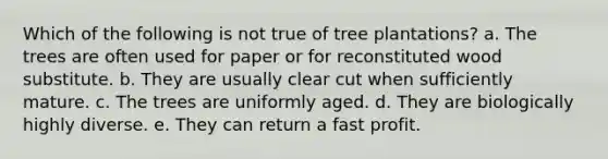 Which of the following is not true of tree plantations? a. The trees are often used for paper or for reconstituted wood substitute. b. They are usually clear cut when sufficiently mature. c. The trees are uniformly aged. d. They are biologically highly diverse. e. They can return a fast profit.