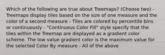 Which of the following are true about Treemaps? (Choose two) - Treemaps display tiles based on the size of one measure and the color of a second measure - Tiles are colored by percentile bins or continuously - "Continuous Color Fill" style specify that the tiles within the Treemap are displayed as a gradient color scheme. The low value gradient color is the maximum value for the selected Color By measure - All of the above