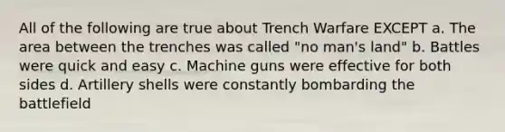 All of the following are true about Trench Warfare EXCEPT a. The area between the trenches was called "no man's land" b. Battles were quick and easy c. Machine guns were effective for both sides d. Artillery shells were constantly bombarding the battlefield