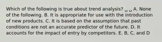 Which of the following is true about trend analysis? ␣ ␣ A. None of the following. B. It is appropriate for use with the introduction of new products. C. It is based on the assumption that past conditions are not an accurate predictor of the future. D. It accounts for the impact of entry by competitors. E. B, C, and D