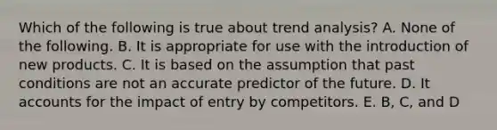 Which of the following is true about trend analysis? A. None of the following. B. It is appropriate for use with the introduction of new products. C. It is based on the assumption that past conditions are not an accurate predictor of the future. D. It accounts for the impact of entry by competitors. E. B, C, and D