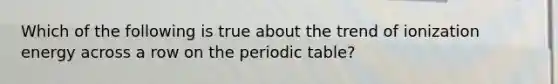 Which of the following is true about the trend of ionization energy across a row on the periodic table?