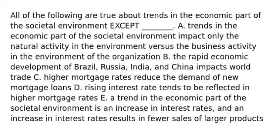 All of the following are true about trends in the economic part of the societal environment EXCEPT​ ________. A. trends in the economic part of the societal environment impact only the natural activity in the environment versus the business activity in the environment of the organization B. the rapid economic development of​ Brazil, Russia,​ India, and China impacts world trade C. higher mortgage rates reduce the demand of new mortgage loans D. rising interest rate tends to be reflected in higher mortgage rates E. a trend in the economic part of the societal environment is an increase in interest​ rates, and an increase in interest rates results in fewer sales of larger products