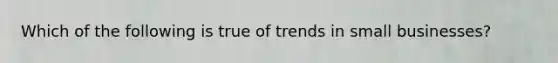 Which of the following is true of trends in small businesses?