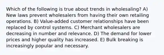 Which of the following is true about trends in wholesaling? A) New laws prevent wholesalers from having their own retailing operations. B) Value-added customer relationships have been replaced by control systems. C) Merchant wholesalers are decreasing in number and relevance. D) The demand for lower prices and higher quality has increased. E) Bulk breaking is increasingly popular and necessary.