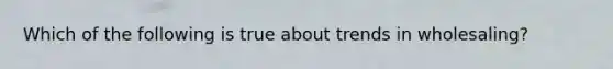 Which of the following is true about trends in wholesaling?