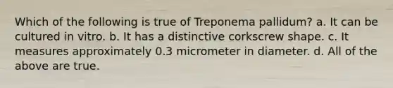 Which of the following is true of Treponema pallidum? a. It can be cultured in vitro. b. It has a distinctive corkscrew shape. c. It measures approximately 0.3 micrometer in diameter. d. All of the above are true.