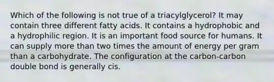 Which of the following is not true of a triacylglycerol? It may contain three different fatty acids. It contains a hydrophobic and a hydrophilic region. It is an important food source for humans. It can supply more than two times the amount of energy per gram than a carbohydrate. The configuration at the carbon-carbon double bond is generally cis.