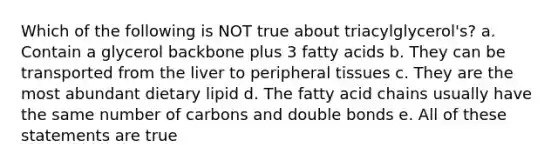 Which of the following is NOT true about triacylglycerol's? a. Contain a glycerol backbone plus 3 fatty acids b. They can be transported from the liver to peripheral tissues c. They are the most abundant dietary lipid d. The fatty acid chains usually have the same number of carbons and double bonds e. All of these statements are true