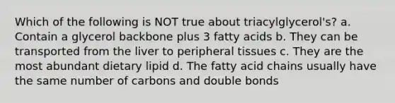 Which of the following is NOT true about triacylglycerol's? a. Contain a glycerol backbone plus 3 fatty acids b. They can be transported from the liver to peripheral tissues c. They are the most abundant dietary lipid d. The fatty acid chains usually have the same number of carbons and double bonds