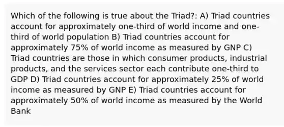 Which of the following is true about the Triad?: A) Triad countries account for approximately one-third of world income and one-third of world population B) Triad countries account for approximately 75% of world income as measured by GNP C) Triad countries are those in which consumer products, industrial products, and the services sector each contribute one-third to GDP D) Triad countries account for approximately 25% of world income as measured by GNP E) Triad countries account for approximately 50% of world income as measured by the World Bank