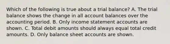 Which of the following is true about a trial balance? A. The trial balance shows the change in all account balances over the accounting period. B. Only income statement accounts are shown. C. Total debit amounts should always equal total credit amounts. D. Only balance sheet accounts are shown.