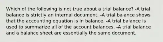 Which of the following is not true about a trial balance? -A trial balance is strictly an internal document. -A trial balance shows that the accounting equation is in balance. -A trial balance is used to summarize all of the account balances. -A trial balance and a balance sheet are essentially the same document.