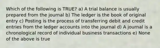 Which of the following is TRUE? a) A trial balance is usually prepared from the journal b) The ledger is the book of original entry c) Posting is the process of transferring debit and credit entries from the ledger accounts into the journal d) A journal is a chronological record of individual business transactions e) None of the above is true