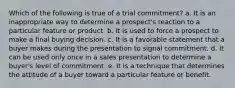 Which of the following is true of a trial commitment? a. It is an inappropriate way to determine a prospect's reaction to a particular feature or product. b. It is used to force a prospect to make a final buying decision. c. It is a favorable statement that a buyer makes during the presentation to signal commitment. d. It can be used only once in a sales presentation to determine a buyer's level of commitment. e. It is a technique that determines the attitude of a buyer toward a particular feature or benefit.