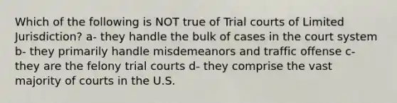 Which of the following is NOT true of Trial courts of Limited Jurisdiction? a- they handle the bulk of cases in the court system b- they primarily handle misdemeanors and traffic offense c- they are the felony trial courts d- they comprise the vast majority of courts in the U.S.