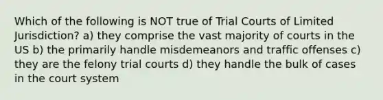 Which of the following is NOT true of Trial Courts of Limited Jurisdiction? a) they comprise the vast majority of courts in the US b) the primarily handle misdemeanors and traffic offenses c) they are the felony trial courts d) they handle the bulk of cases in the court system