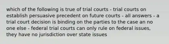 which of the following is true of trial courts - trial courts on establish persuasive precedent on future courts - all answers - a trial court decision is binding on the parties to the case an no one else - federal trial courts can only rule on federal issues, they have no jurisdiction over state issues