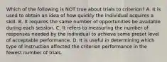 Which of the following is NOT true about trials to criterion? A. It is used to obtain an idea of how quickly the individual acquires a skill. B. It requires the same number of opportunities be available during each session. C. It refers to measuring the number of responses needed by the individual to achieve some preset level of acceptable performance. D. It is useful in determining which type of instruction affected the criterion performance in the fewest number of trials.