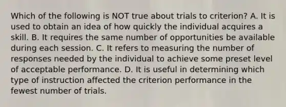 Which of the following is NOT true about trials to criterion? A. It is used to obtain an idea of how quickly the individual acquires a skill. B. It requires the same number of opportunities be available during each session. C. It refers to measuring the number of responses needed by the individual to achieve some preset level of acceptable performance. D. It is useful in determining which type of instruction affected the criterion performance in the fewest number of trials.