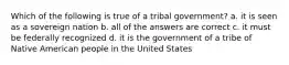 Which of the following is true of a tribal government? a. it is seen as a sovereign nation b. all of the answers are correct c. it must be federally recognized d. it is the government of a tribe of Native American people in the United States