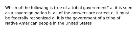 Which of the following is true of a tribal government? a. it is seen as a sovereign nation b. all of the answers are correct c. it must be federally recognized d. it is the government of a tribe of Native American people in the United States