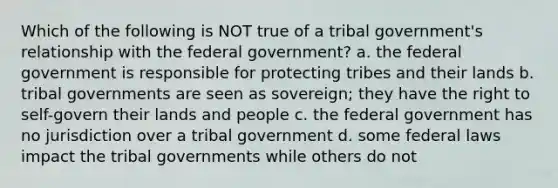 Which of the following is NOT true of a tribal government's relationship with the federal government? a. the federal government is responsible for protecting tribes and their lands b. tribal governments are seen as sovereign; they have the right to self-govern their lands and people c. the federal government has no jurisdiction over a tribal government d. some federal laws impact the tribal governments while others do not