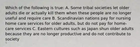 Which of the following is true: A. Some tribal societies let older adults die or actually kill them when these people are no longer useful and require care B. Scandinavian nations pay for nursing home care services for older adults, but do not pay for home-care services C. Eastern cultures such as Japan shun older adults because they are no longer productive and do not contribute to society