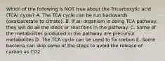 Which of the following is NOT true about the Tricarboxylic acid (TCA) cycle? A. The TCA cycle can be run backwards (oxaloacetate to citrate). B. If an organism is doing TCA pathway, they will do all the steps or reactions in the pathway. C. Some of the metabolites produced in the pathway are precursor metabolites D. The TCA cycle can be used to fix carbon E. Some bacteria can skip some of the steps to avoid the release of carbon as CO2