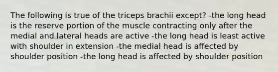 The following is true of the triceps brachii except? -the long head is the reserve portion of the muscle contracting only after the medial and lateral heads are active -the long head is least active with shoulder in extension -the medial head is affected by shoulder position -the long head is affected by shoulder position