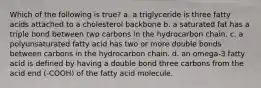 Which of the following is true? a. a triglyceride is three fatty acids attached to a cholesterol backbone b. a saturated fat has a triple bond between two carbons in the hydrocarbon chain. c. a polyunsaturated fatty acid has two or more double bonds between carbons in the hydrocarbon chain. d. an omega-3 fatty acid is defined by having a double bond three carbons from the acid end (-COOH) of the fatty acid molecule.