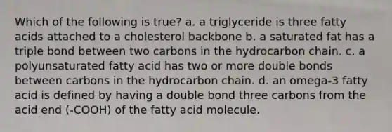 Which of the following is true? a. a triglyceride is three fatty acids attached to a cholesterol backbone b. a saturated fat has a triple bond between two carbons in the hydrocarbon chain. c. a polyunsaturated fatty acid has two or more double bonds between carbons in the hydrocarbon chain. d. an omega-3 fatty acid is defined by having a double bond three carbons from the acid end (-COOH) of the fatty acid molecule.