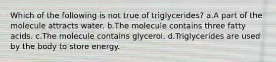 Which of the following is not true of triglycerides? a.A part of the molecule attracts water. b.The molecule contains three fatty acids. c.The molecule contains glycerol. d.Triglycerides are used by the body to store energy.