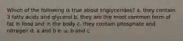 Which of the following is true about triglycerides? a. they contain 3 fatty acids and glycerol b. they are the most common form of fat in food and in the body c. they contain phosphate and nitrogen d. a and b e. a, b and c