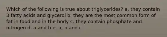 Which of the following is true about triglycerides? a. they contain 3 fatty acids and glycerol b. they are the most common form of fat in food and in the body c. they contain phosphate and nitrogen d. a and b e. a, b and c