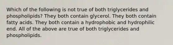 Which of the following is not true of both triglycerides and phospholipids? They both contain glycerol. They both contain fatty acids. They both contain a hydrophobic and hydrophilic end. All of the above are true of both triglycerides and phospholipids.