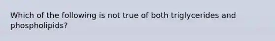 Which of the following is not true of both triglycerides and phospholipids?