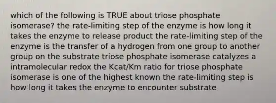 which of the following is TRUE about triose phosphate isomerase? the rate-limiting step of the enzyme is how long it takes the enzyme to release product the rate-limiting step of the enzyme is the transfer of a hydrogen from one group to another group on the substrate triose phosphate isomerase catalyzes a intramolecular redox the Kcat/Km ratio for triose phosphate isomerase is one of the highest known the rate-limiting step is how long it takes the enzyme to encounter substrate