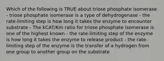 Which of the following is TRUE about triose phosphate isomerase - triose phosphate isomerase is a type of dehydrogenase - the rate-limiting step is how long it takes the enzyme to encounter substrate - The kCAT/Km ratio for triose phosphate isomerase is one of the highest known - the rate-limiting step of the enzyme is how long it takes the enzyme to release product - the rate-limiting step of the enzyme is the transfer of a hydrogen from one group to another group on the substrate