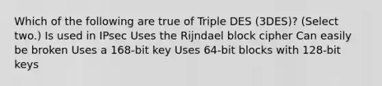 Which of the following are true of Triple DES (3DES)? (Select two.) Is used in IPsec Uses the Rijndael block cipher Can easily be broken Uses a 168-bit key Uses 64-bit blocks with 128-bit keys